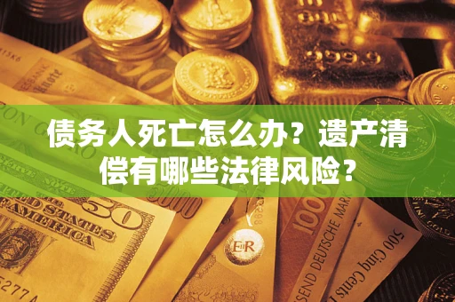 北京债务人死亡怎么办？遗产清偿有哪些法律风险？