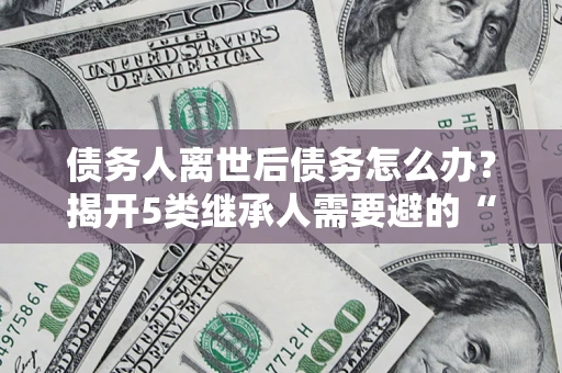 北京债务人离世后债务怎么办？揭开5类继承人需要避的“坑”
