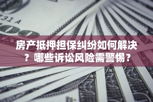 北京房产抵押担保纠纷如何解决？哪些诉讼风险需警惕？